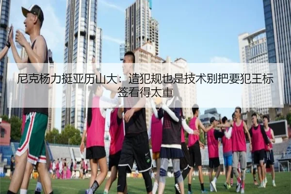 尼克杨力挺亚历山大：造犯规也是技术别把要犯王标签看得太重